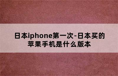 日本iphone第一次-日本买的苹果手机是什么版本